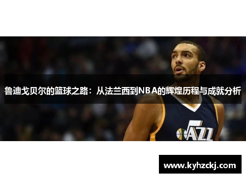 鲁迪戈贝尔的篮球之路：从法兰西到NBA的辉煌历程与成就分析